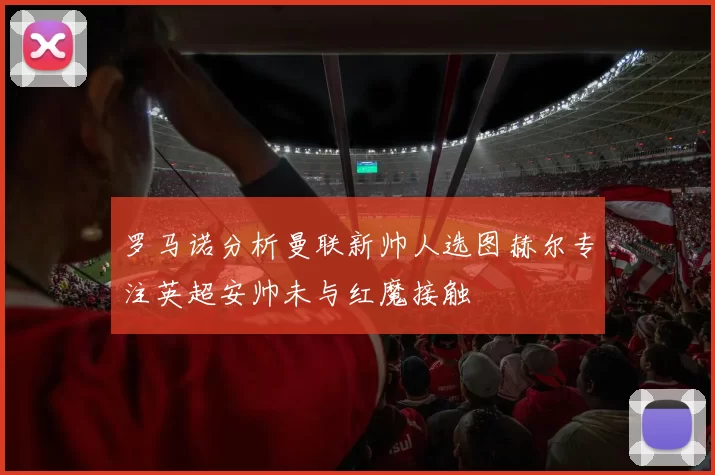 罗马诺分析曼联新帅人选图赫尔专注英超安帅未与红魔接触