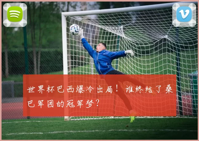 世界杯巴西爆冷出局！谁终结了桑巴军团的冠军梦？