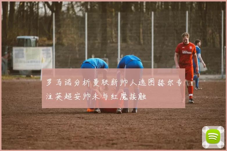 罗马诺分析曼联新帅人选图赫尔专注英超安帅未与红魔接触