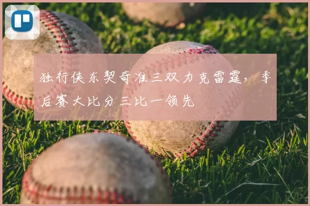 独行侠东契奇准三双力克雷霆，季后赛大比分三比一领先