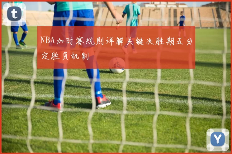 NBA加时赛规则详解关键决胜期五分定胜负机制