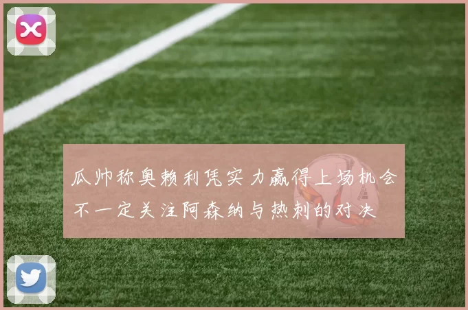 瓜帅称奥赖利凭实力赢得上场机会不一定关注阿森纳与热刺的对决