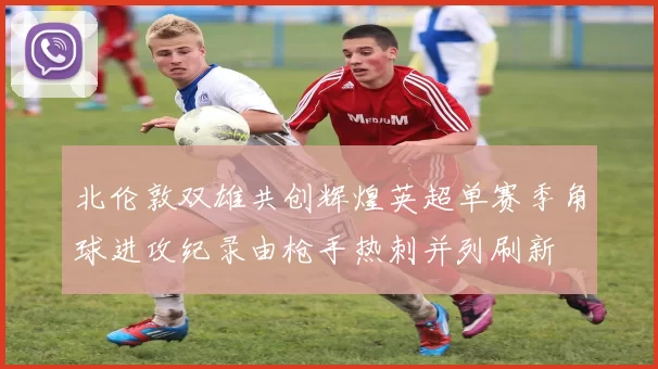 北伦敦双雄共创辉煌英超单赛季角球进攻纪录由枪手热刺并列刷新