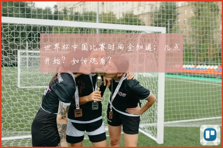 世界杯中国比赛时间全知道：几点开始？如何观看？