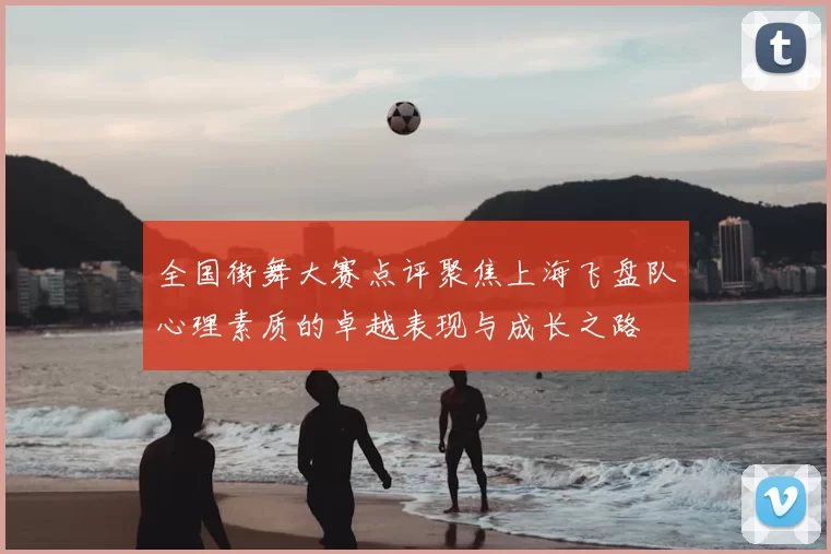 全国街舞大赛点评聚焦上海飞盘队心理素质的卓越表现与成长之路