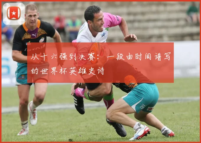 从十六强到决赛:一段由时间谱写的世界杯英雄史诗