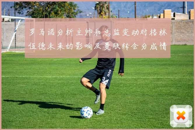 罗马诺分析主帅和总监变动对格林伍德未来的影响及曼联转会分成情况