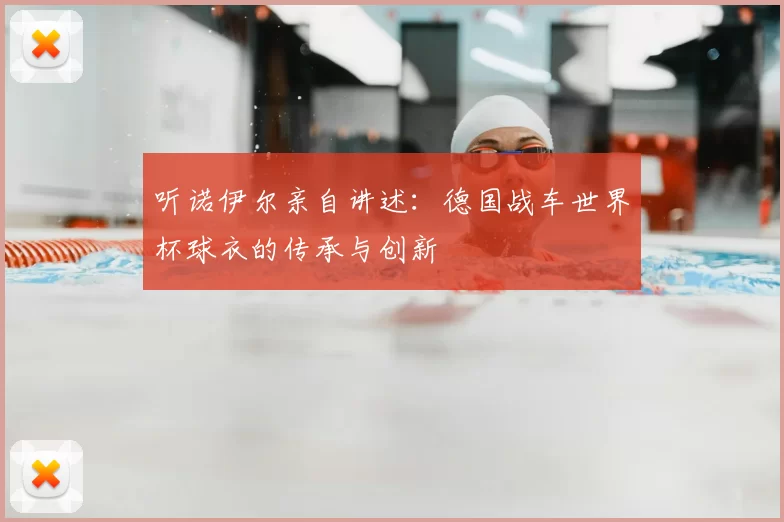 听诺伊尔亲自讲述:德国战车世界杯球衣的传承与创新