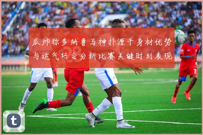 瓜帅称多纳鲁马神扑源于身材优势与运气巧合分析比赛关键时刻表现