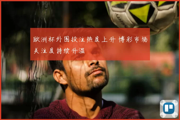 欧洲杯外围投注热度上升 博彩市场关注度持续升温