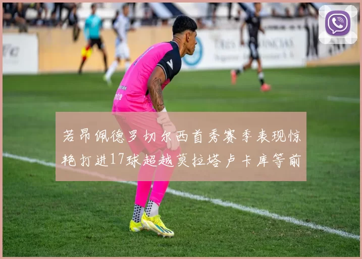 若昂佩德罗切尔西首秀赛季表现惊艳打进17球超越莫拉塔卢卡库等前锋