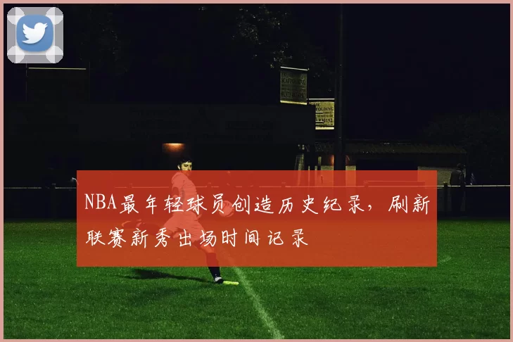 NBA最年轻球员创造历史纪录，刷新联赛新秀出场时间记录