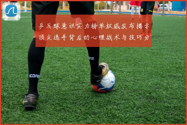 乒乓球意识实力榜单权威发布揭示顶尖选手背后的心理战术与技巧分析