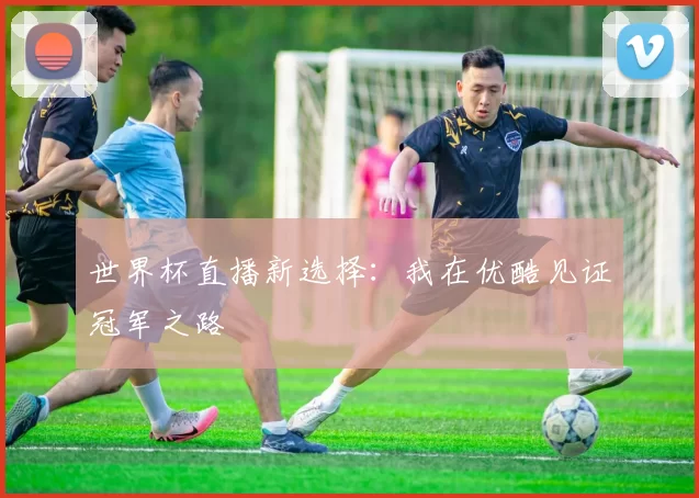世界杯直播新选择:我在优酷见证冠军之路