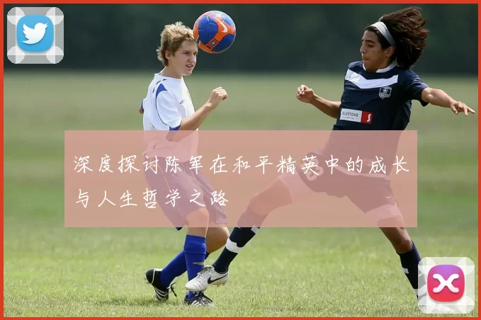 深度探讨陈军在和平精英中的成长与人生哲学之路