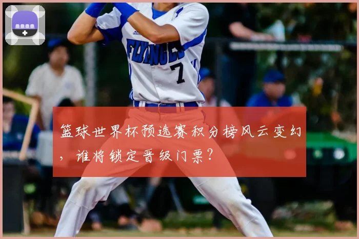 篮球世界杯预选赛积分榜风云变幻,谁将锁定晋级门票?