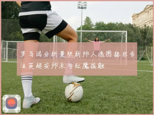 罗马诺分析曼联新帅人选图赫尔专注英超安帅未与红魔接触