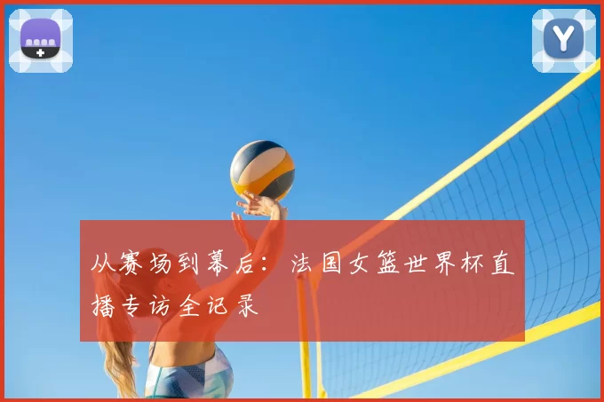 从赛场到幕后：法国女篮世界杯直播专访全记录