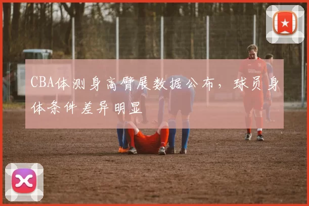 CBA体测身高臂展数据公布,球员身体条件差异明显
