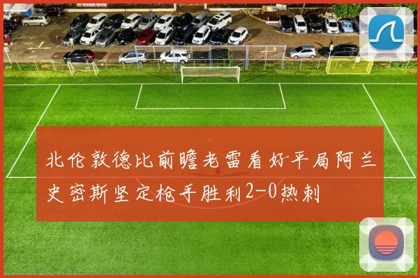 北伦敦德比前瞻老雷看好平局阿兰史密斯坚定枪手胜利2-0热刺