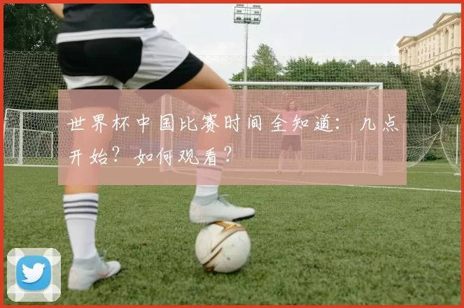 世界杯中国比赛时间全知道：几点开始？如何观看？