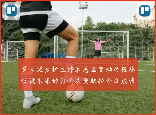 罗马诺分析主帅和总监变动对格林伍德未来的影响及曼联转会分成情况