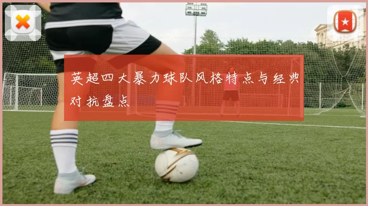 英超四大暴力球队风格特点与经典对抗盘点
