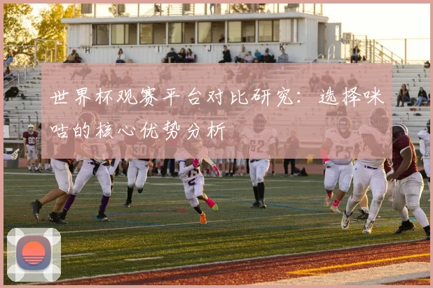世界杯观赛平台对比研究:选择咪咕的核心优势分析