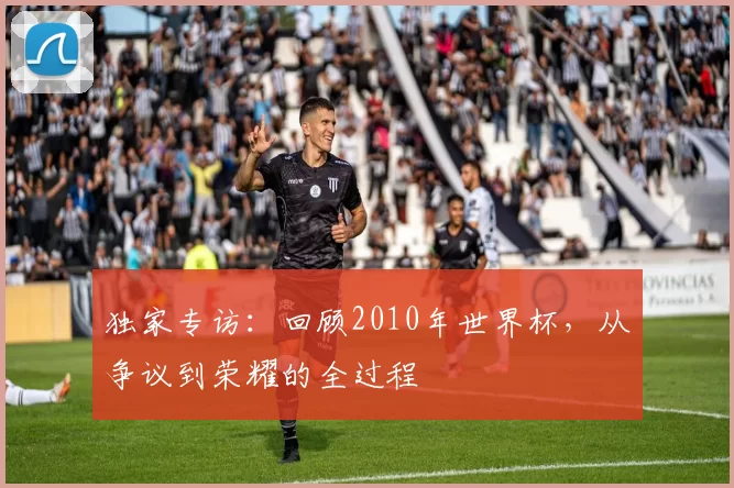 独家专访：回顾2010年世界杯，从争议到荣耀的全过程