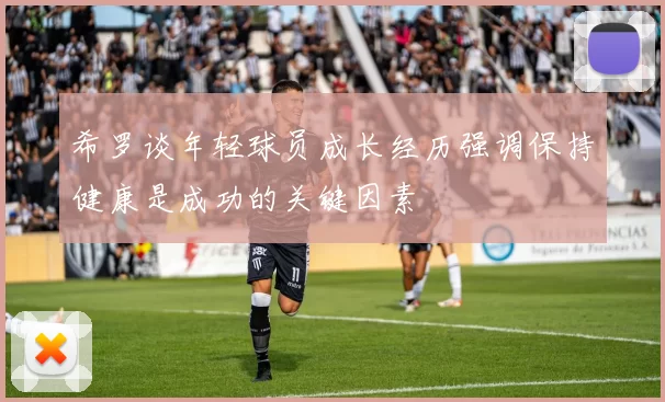 希罗谈年轻球员成长经历强调保持健康是成功的关键因素