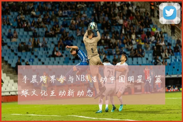 李晨跨界参与NBA活动中国明星与篮球文化互动新动态