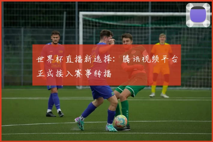 世界杯直播新选择：腾讯视频平台正式接入赛事转播
