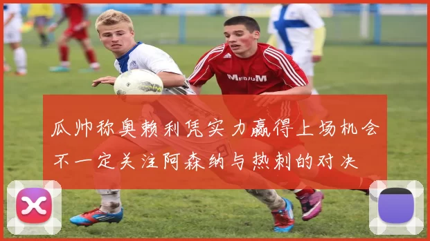 瓜帅称奥赖利凭实力赢得上场机会不一定关注阿森纳与热刺的对决