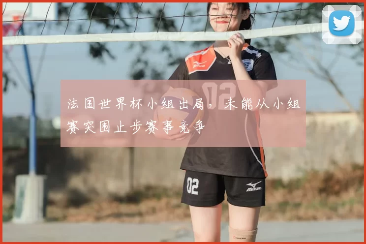 法国世界杯小组出局，未能从小组赛突围止步赛事竞争