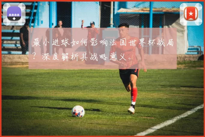 最小进球如何影响法国世界杯战局？深度解析其战略意义。