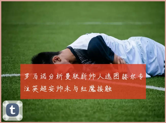 罗马诺分析曼联新帅人选图赫尔专注英超安帅未与红魔接触