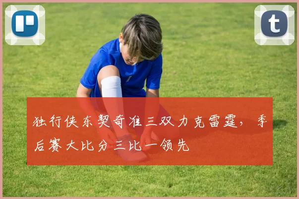 独行侠东契奇准三双力克雷霆，季后赛大比分三比一领先