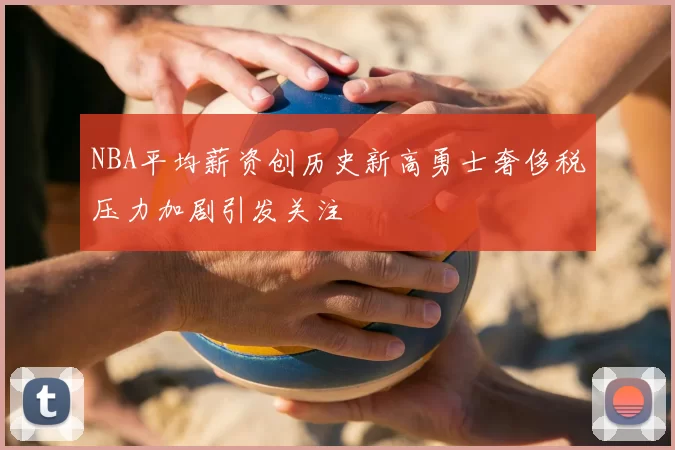 NBA平均薪资创历史新高勇士奢侈税压力加剧引发关注