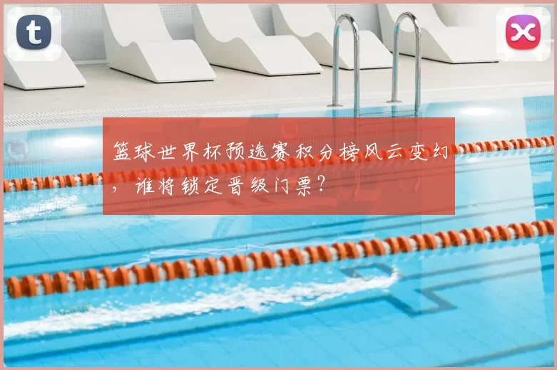 篮球世界杯预选赛积分榜风云变幻,谁将锁定晋级门票?