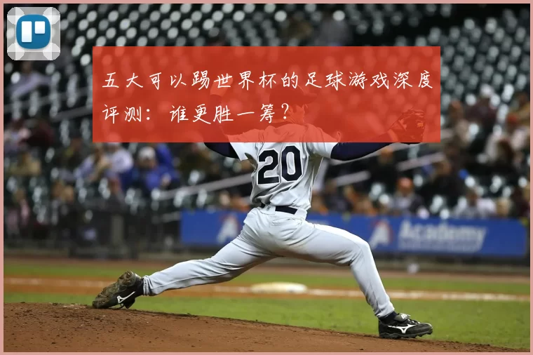 五大可以踢世界杯的足球游戏深度评测:谁更胜一筹?