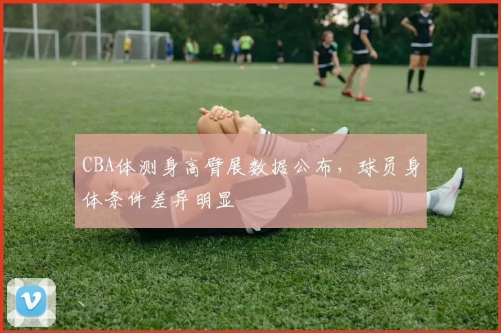 CBA体测身高臂展数据公布，球员身体条件差异明显