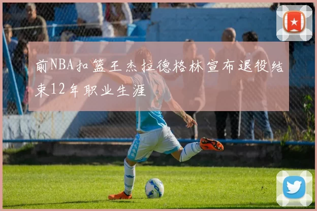 前NBA扣篮王杰拉德格林宣布退役结束12年职业生涯
