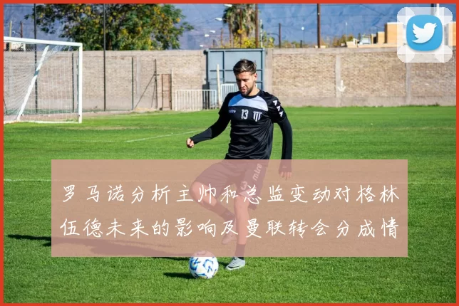 罗马诺分析主帅和总监变动对格林伍德未来的影响及曼联转会分成情况