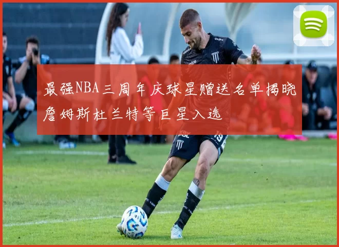 最强NBA三周年庆球星赠送名单揭晓詹姆斯杜兰特等巨星入选