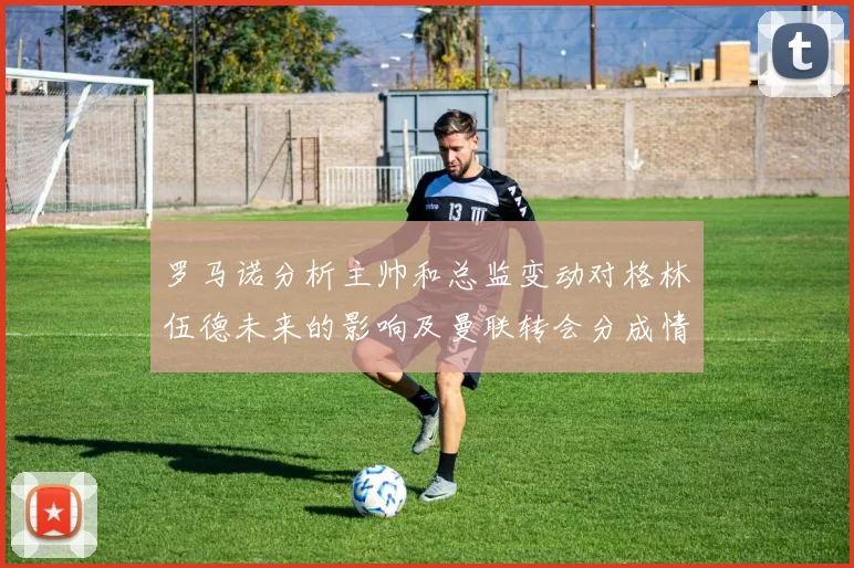 罗马诺分析主帅和总监变动对格林伍德未来的影响及曼联转会分成情况