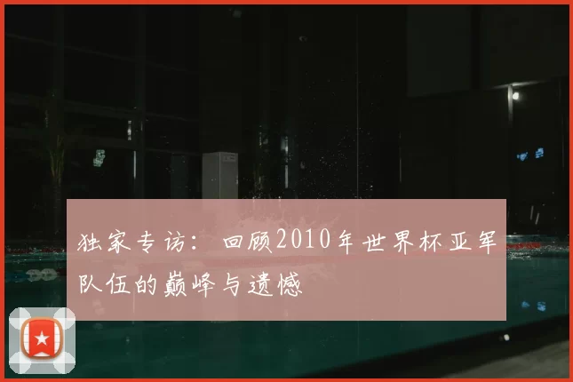 独家专访:回顾2010年世界杯亚军队伍的巅峰与遗憾