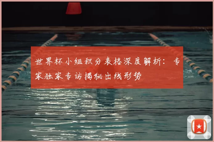 世界杯小组积分表格深度解析：专家独家专访揭秘出线形势