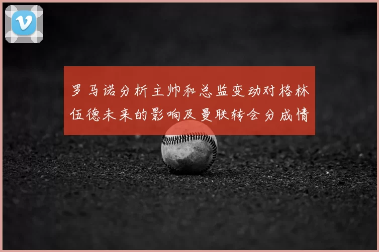 罗马诺分析主帅和总监变动对格林伍德未来的影响及曼联转会分成情况