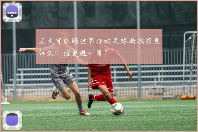 五大可以踢世界杯的足球游戏深度评测：谁更胜一筹？