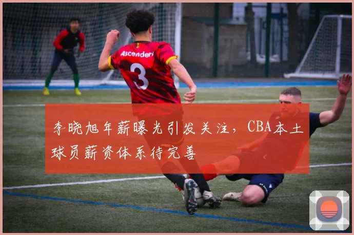 李晓旭年薪曝光引发关注，CBA本土球员薪资体系待完善